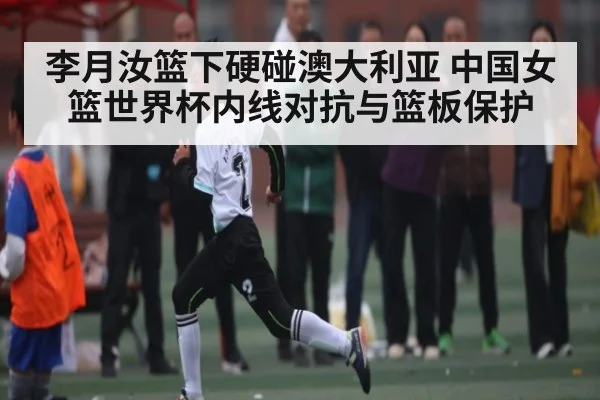 李月汝篮下硬碰澳大利亚 中国女篮世界杯内线对抗与篮板保护