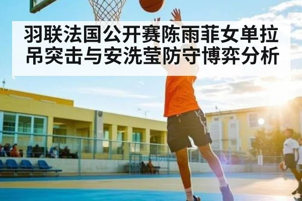 羽联法国公开赛陈雨菲女单拉吊突击与安洗莹防守博弈分析
