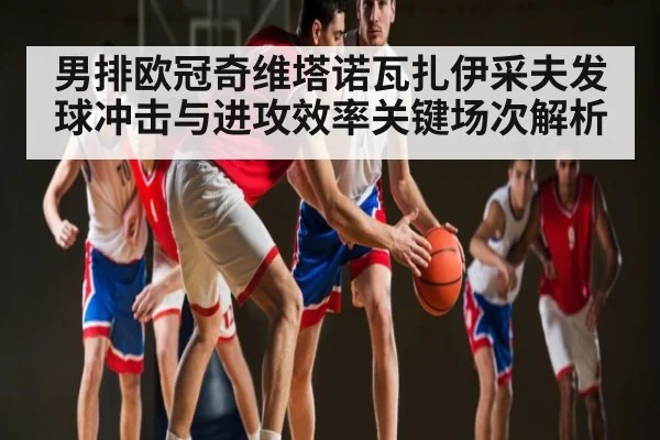 男排欧冠奇维塔诺瓦扎伊采夫发球冲击与进攻效率关键场次解析