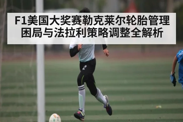 F1美国大奖赛勒克莱尔轮胎管理困局与法拉利策略调整全解析