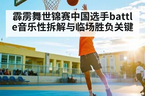 霹雳舞世锦赛中国选手battle音乐性拆解与临场胜负关键
