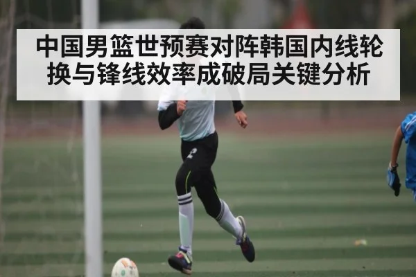 中国男篮世预赛对阵韩国内线轮换与锋线效率成破局关键分析