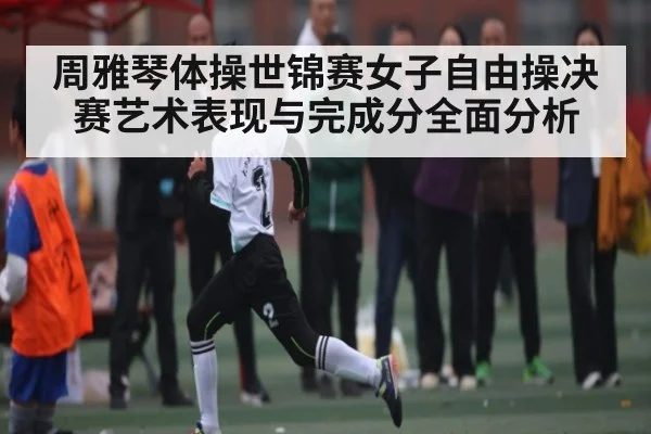 周雅琴体操世锦赛女子自由操决赛艺术表现与完成分全面分析