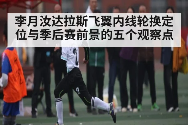 李月汝达拉斯飞翼内线轮换定位与季后赛前景的五个观察点